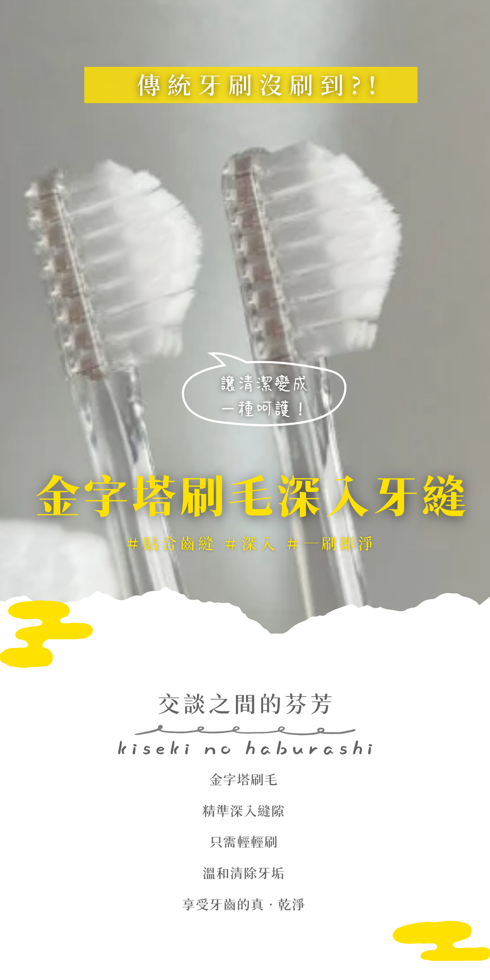 奇蹟牙刷金字塔刷毛深入牙縫「牙縫髒汙去除率高達98%， 牙醫臨床設計專業背書， 日本製造安心品質。 這不只是牙刷，而是一場口腔清潔的革命—— 絕佳的刷牙體驗」交談間的芬芳需要 Kiseki no haburashi 的專利金字塔刷毛精準深入精準深入縫隙 只需輕輕刷 溫和清除牙垢 享受牙齒的真‧乾淨